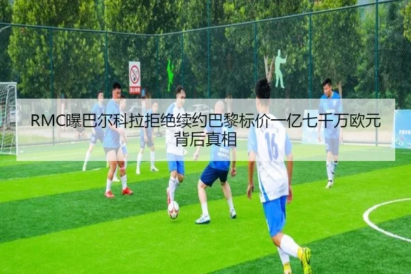 RMC曝巴尔科拉拒绝续约巴黎标价一亿七千万欧元背后真相